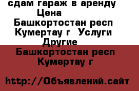сдам гараж в аренду  › Цена ­ 1 000 - Башкортостан респ., Кумертау г. Услуги » Другие   . Башкортостан респ.,Кумертау г.